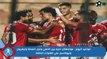مواعيد اليوم.. مواجهتان نارية بين الأهلي وغزل المحلة وليفربول ونيوكاسل على القنوات الناقلة